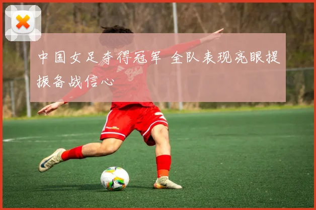 中国女足夺得冠军 全队表现亮眼提振备战信心