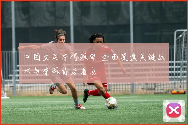 中国女足夺得冠军 全面复盘关键战术与夺冠背后看点